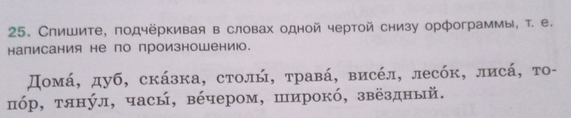 Спишите, подчёркивая в словах одной чертой снизу орфограммы, τ. е. 
написания не по произношению. 
Домά, дуб, скάзка, столή, τравά, висέл, лесόк, лисά, то- 
πόр, тянул, часы, вέчером, широкό, звёздный.