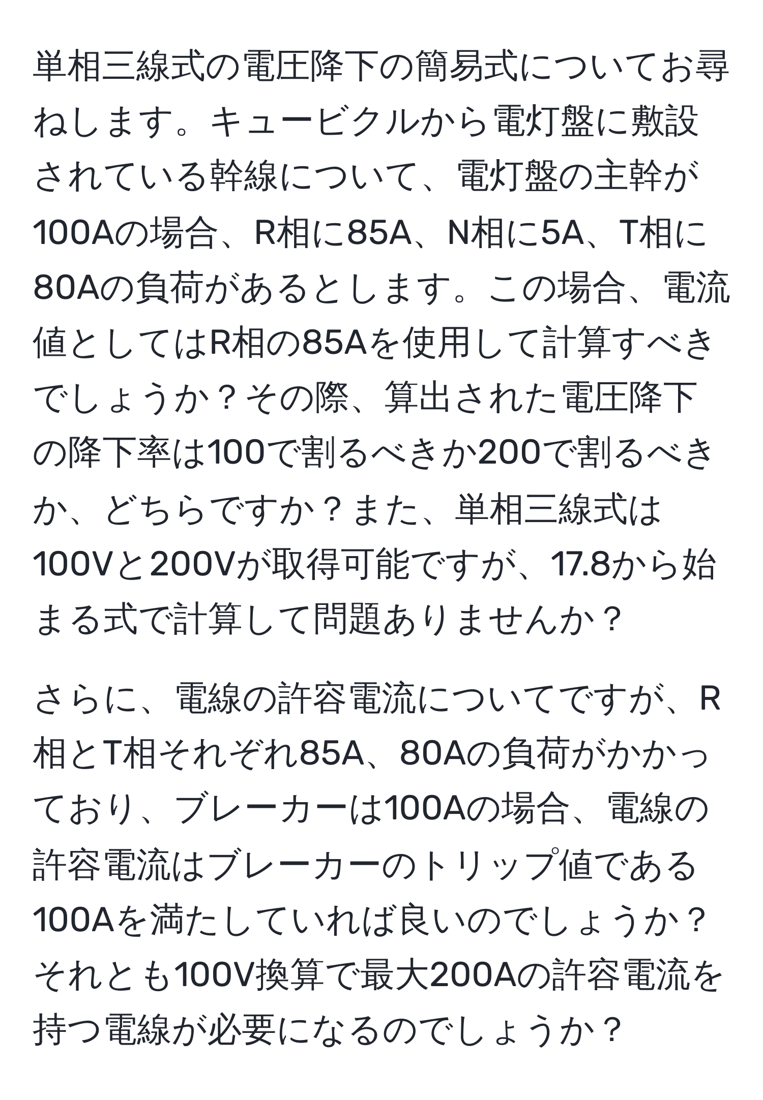 単相三線式の電圧降下の簡易式についてお尋ねします。キュービクルから電灯盤に敷設されている幹線について、電灯盤の主幹が100Aの場合、R相に85A、N相に5A、T相に80Aの負荷があるとします。この場合、電流値としてはR相の85Aを使用して計算すべきでしょうか？その際、算出された電圧降下の降下率は100で割るべきか200で割るべきか、どちらですか？また、単相三線式は100Vと200Vが取得可能ですが、17.8から始まる式で計算して問題ありませんか？

さらに、電線の許容電流についてですが、R相とT相それぞれ85A、80Aの負荷がかかっており、ブレーカーは100Aの場合、電線の許容電流はブレーカーのトリップ値である100Aを満たしていれば良いのでしょうか？それとも100V換算で最大200Aの許容電流を持つ電線が必要になるのでしょうか？