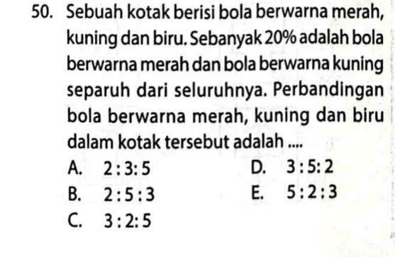 Sebuah kotak berisi bola berwarna merah,
kuning dan biru. Sebanyak 20% adalah bola
berwarna merah dan bola berwarna kuning
separuh dari seluruhnya. Perbandingan
bola berwarna merah, kuning dan biru
dalam kotak tersebut adalah ....
A. 2:3:5 D. 3:5:2
B. 2:5:3 E. 5:2:3
C. 3:2:5