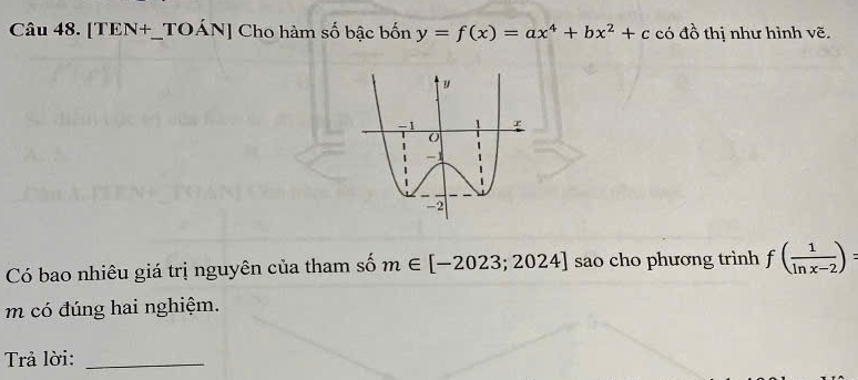 [TEN+_TOÁN] Cho hàm số bậc bốn y=f(x)=ax^4+bx^2+c có đồ thị như hình vẽ. 
Có bao nhiêu giá trị nguyên của tham số m∈ [-2023;2024] sao cho phương trình f( 1/ln x-2 )=
m có đúng hai nghiệm. 
Trả lời:_