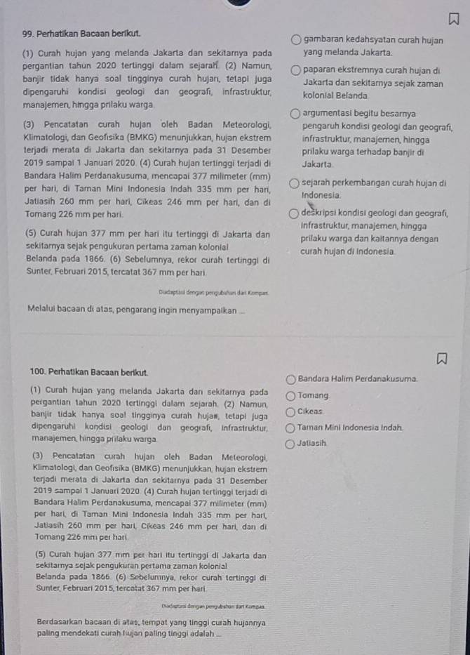 Perhatikan Bacaan berikut. gambaran kedahsyatan curah hujan
(1) Curah hujan yang melanda Jakarta dan sekitarnya pada yang melanda Jakarta.
pergantian tahun 2020 tertinggi dalam sejarah. (2) Namun, paparan ekstremnya curah hujan di
banjir tidak hanya soal tingginya curah hujan, tetapi juga Jakarta dan sekitamya sejak zaman
dipengaruhi kondisi geologi dan geograßi infrastruktur kolonial Belanda
manajemen, hingga prilaku warga argumentasi begitu besarnya
(3) Pencatatan curah hujan oleh Badan Meteorologi, pengaruh kondisi geologi dan geografi,
Klimatologi, dan Geofısika (BMKG) menunjukkan, hujan ekstrem infrastruktur, manajernen, hingga
terjadí merata di Jakarta dan sekitarnya pada 31 Desember prilaku warga terhadap banjir di
2019 sampal 1 Januari 2020. (4) Curah hujan tertinggi terjadi di Jakarta
Bandara Halim Perdanakusuma, mencapai 377 milimeter (mm) sejarah perkembangan curah hujan di
per hari, di Taman Mini Indonesia Indah 335 mm per hari, Indonesia.
Jatiasih 260 mm per hari, Cikeas 246 mm per hari, dan di
Tomang 226 mm per hari. deskripsi kondisi geologi dan geografi,
Infrastruktur, manajemen, hingga
(5) Curah hujan 377 mm per hari itu tertinggi di Jakarta dan prilaku warga dan kaitannya dengan
sekitamya sejak pengukuran pertama zaman kolonial curah hujan di Indonesia.
Belanda pada 1866. (6) Sebelumnya, rekor curah tertinggi di
Sunter, Februari 2015, tercatat 367 mm per hari
Diadaptasi dengan pengubahan dai Kompas.
Melalui bacaan di atas, pengarang ingin menyampaikan ...
100. Perhatikan Bacaan berikut Bandara Halim Perdanakusuma
(1) Curah hujan yang melanda Jakarta dan sekitarnya pada Tomang
pergantian tahun 2020 tertinggi dalam sejarah. (2) Namun,
banjir tidak hanya soa! tingginya curah huja#, tetapi juga Cikeas
dipengaruhi kondisi geologi dan geografi, infrastruktur. Taman Mini Indonesia Indah.
manajemen, hingga prilaku warga. Jaliasih
(3) Pencatatan curah hujan oleh Badan Meteorologi,
Klimatologi, dan Geofisika (BMKG) menunjukkan, hujan ekstremn
terjadi merata di Jakarta dan sekitarnya pada 31 Desember
2019 sampai 1 Januari 2020. (4) Curah hujan tertinggi terjadi di
Bandara Halim Perdanakusuma, mencapal 377 milimeter (mm)
per hari, di Taman Mini Indonesia Indah 335 mm per har,
Jatiasih 260 mm per harl, Cikeas 246 mm per hari, dan di
Tomang 226 mm per hari
(5) Curah hujan 377 mm per hari itu terlinggi di Jakarla dan
sekitamya sejak pengukuran pertama zaman kolonial
Belanda pada 1866 (6) Sebelumnya, rekor curah tertinggi di
Sunter, Februari 2015, tercatat 367 mm per hari
Diodisturi đengan pengubshan dart Kompaa.
Berdasarkan bacaan di atas, tempat yang tinggi curah hujannya
paling mendekati curah Kujan paling tinggi adalah .