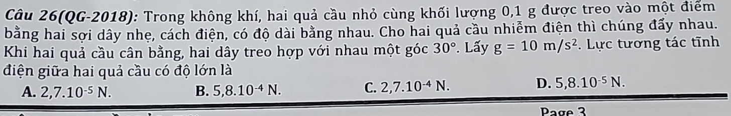 Câu 26(QG-2018): Trong không khí, hai quả cầu nhỏ cùng khối lượng 0, 1 g được treo vào một điểm
bằng hai sợi dây nhẹ, cách điện, có độ dài bằng nhau. Cho hai quả cầu nhiễm điện thì chúng đẩy nhau.
Khi hai quả cầu cân bằng, hai dây treo hợp với nhau một góc 30°. Lấy g=10m/s^2. Lực tương tác tĩnh
điện giữa hai quả cầu có độ lớn là
A. 2, 7.10^(-5)N. B. 5, 8.10^(-4)N.
C. 2, 7.10^(-4)N.
D. 5, 8.10^(-5)N. 
Page 3