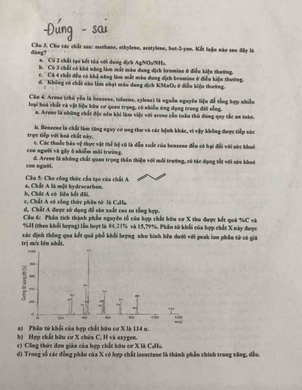Cho các chất sau: methane, ethylene, acetylene, but-2-yne. Kết luận nào sau đây là
đúng?
a. Có 2 chất tạo kết tủa với dung dịch AgNO₃/NH₃.
b. Có 3 chất có khã năng làm mất màu dung dịch bromine ở điều kiện thưởng.
c. ' Cả 4 chất đều có khả năng làm mất màu dung dịch bromine ở điều kiện thường.
d. Không có chất nào làm nhạt màu dung dịch KMnO₄ ở điều kiện thường.
Câu 4. Arene (chủ yếu là benzene, toluene, xylene) là nguồn nguyên liệu đễ tổng hợp nhiều
loại hoá chất và vật liệu hữu cơ quan trọng, có nhiều ứng dụng trong đời sống.
a. Arene là những chất độc nên khi làm việc với arene cần tuân thủ đúng quy tắc an toàn.
b. Benzene là chất làm tăng nguy cơ ung thư và các bệnh khác, vì vậy không được tiếp xúc
trực tiếp với hoá chất này.
c. Các thuốc bão vệ thực vật thế hệ cũ là dẫn xuất của benzene đều có hại đối với sức khoê
con người và gây ô nhiễm môi trường.
d. Arene là những chất quan trọng thân thiện với môi trường, có tác dụng tốt với sức khoẻ
con người.
Câu 5: Cho công thức cấu tạo của chất A
a, Chất A là một hydrocarbon.
b, Chất A có liên kết đôi.
c, Chất A có công thức phân tử là C₄H₈.
d, Chất A được sử dụng để săn xuất cao su tổng hợp.
Câu 6: Phân tích thành phần nguyên tố của hợp chất hữu cơ X thu được kết quả %C và
%H (theo khối lượng) lần lượt là 84,21% và 15,79%. Phân tử khối của hợp chất X này được
xác định thông qua kết quả phố khối lượng như hình bên dưới với peak ion phân tử có giá
trị m/z lớn nhất.
a) Phân tử khối của hợp chất hữu cơ X là 114 u.
b) Hợp chất hữu cơ X chứa C, H và oxygen.
c) Công thức đơn giãn của hợp chất hữu cơ X là C4H.
d) Trong số các đồng phân của X có hợp chất isooctane là thành phần chính trong xăng, dầu.