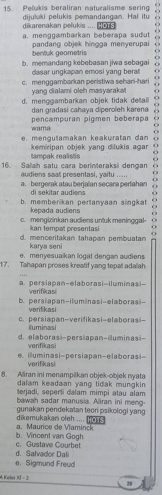 Pelukis beraliran naturalisme sering
dijuluki pelukis pemandangan. Hal itu
dikarenakan pelukis .... HOTS
a. menggambarkan beberapa sudut
pandang objek hingga menyerupai
bentuk geometris
b. memandang kebebasan jiwa sebagai
dasar ungkapan emosi yang berat
c. menggambarkan peristiwa sehari-hari
yang dialami oleh masyarakat
d. menggambarkan objek tidak detail
dan gradasi cahaya diperoleh karena
pencampuran pigmen beberapa
warna
e. mengutamakan keakuratan dan
kemiripan objek yang dilukis agar 
tampak realistis
16. Salah satu cara berinteraksi dengan
audiens saat presentasi, yaitu .....
a. bergerak atau berjalan secara perlahan
di sekitar audiens
b. memberikan pertanyaan singkat
kepada audiens
c. mengizinkan audiens untuk meninggal-
kan tempat presentasi
d. menceritakan tahapan pembuatan
karya seni
e. menyesuaikan logat dengan audiens
17. Tahapan proses kreatif yang tepat adalah
a. persiapan-elaborasi-iluminasi-
verifikasi
b. persiapan-iluminasi-elaborasi-
verifikasi
c. persiapan-verifikasi-elaborasi-
iluminasi
d. elaborasi-persiapan-iluminasi-
verifikasi
e. iluminasi-persiapan-elaborasi-
verifikasi
8. Aliran ini menampilkan objek-objek nyata
dalam keadaan yang tidak mungkin 
terjadi, seperti dalam mimpi atau alam
bawah sadar manusia. Aliran ini meng-
gunakan pendekatan teori psikologi yang
dikemukakan oleh .... HOTS
a. Maurice de Vlaminck
b. Vincent van Gogh
c. Gustave Courbet
d. Salvador Dali
e. Sigmund Freud
A Kelas XI - 2
29