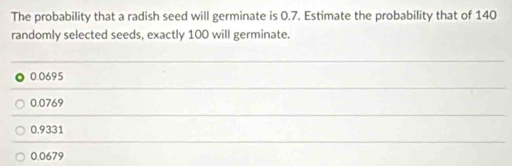 The probability that a radish seed will germinate is 0.7. Estimate the probability that of 140
randomly selected seeds, exactly 100 will germinate.
0.0695
0.0769
0.9331
0.0679