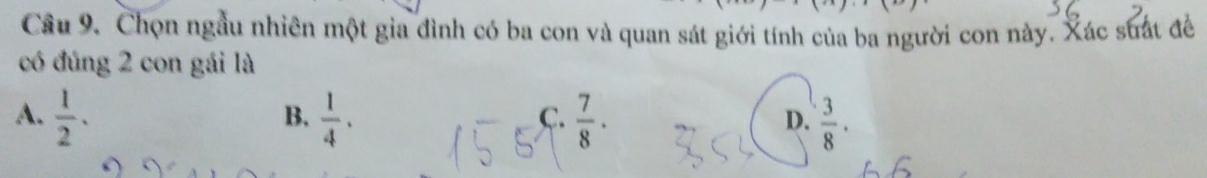 Cầu 9. Chọn ngầu nhiên một gia đình có ba con và quan sát giới tính của ba người con này. Xác suất đề
có đúng 2 con gái là
A.  1/2 ·  1/4 .  7/8 ·  3/8 . 
B.
C.
D.