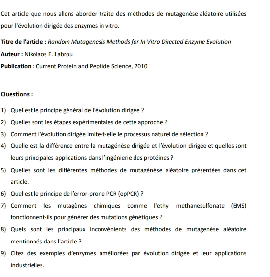 Cet article que nous allons aborder traite des méthodes de mutagenèse aléatoire utilisées 
pour l'évolution dirigée des enzymes in vitro. 
Titre de l’article : Random Mutagenesis Methods for In Vitro Directed Enzyme Evolution 
Auteur : Nikolaos E. Labrou 
Publication : Current Protein and Peptide Science, 2010 
Questions : 
1) Quel est le principe général de l'évolution dirigée ? 
2) Quelles sont les étapes expérimentales de cette approche ? 
3) Comment l'évolution dirigée imite-t-elle le processus naturel de sélection ? 
4) Quelle est la différence entre la mutagénèse dirigée et l'évolution dirigée et quelles sont 
leurs principales applications dans l'ingénierie des protéines ? 
5) Quelles sont les différentes méthodes de mutagénèse aléatoire présentées dans cet 
article. 
6) Quel est le principe de l’error-prone PCR (epPCR) ? 
7) Comment les mutagènes chimiques comme I'ethyl methanesulfonate (EMS) 
fonctionnent-ils pour générer des mutations génétiques ? 
8) Quels sont les principaux inconvénients des méthodes de mutagenèse aléatoire 
mentionnés dans l'article ? 
9) Citez des exemples d'enzymes améliorées par évolution dirigée et leur applications 
industrielles.