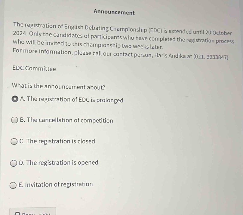 Announcement
The registration of English Debating Championship (EDC) is extended until 20 October
2024. Only the candidates of participants who have completed the registration process
who will be invited to this championship two weeks later.
For more information, please call our contact person, Haris Andika at (021. 9933847)
EDC Committee
What is the announcement about?
A. The registration of EDC is prolonged
B. The cancellation of competition
C. The registration is closed
D. The registration is opened
E. Invitation of registration