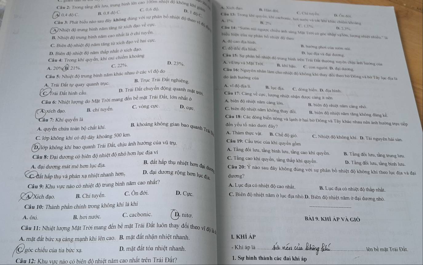 Cầu 2: Trong tằng đổi lưu, trung bình lên cao 100m nhiệt độ không khi giám D. 1 độ C A. Xích đạo. B. Hàn đới C. Chi tuyển D. Ôn đội
N 0.4 độ C. B. 0,8 độ C. C. 0.6 độ.
 
Cầu 13: Trong khi quyên, khí caebonic, hơi nước và các khi khác chiếm khoảng
A.1% B. 2% C. L1% D. 2.3%
A Nhiệt độ trung bình năm tăng từ xích đạo về cực.
Câu 3: Phát biểu nào sau đây không đùng với sự phân bổ nhiệt độ theo vĩ độ đ  Câu 14: ''Sườn nũi ngược chiều ảnh sáng Mật Trời có gốc nhập xạ lớn, lượng nhiệt nhiền.'' là
B. Nhiệt độ trung binh năm cao nhất là ở chí tuyển.
hiểu hiện của sự phần bố nhiệt độ theo
C. Biên độ nhiệt độ năm tăng từ xích đạo về hai cực
A. độ cao địa hình. B. hưởng phơi của suờn núi
D. Biên độ nhiệt độ năm thấp nhất ở xích đạo.
C. độ đốc địa hình D. lục địa và đại đương.
Cầu 4: Trong khí quyển, khí oxi chiếm khoảng  Câu 15: Sự phân bố nhiệt độ trung bình trên Trái Đất thường xuyên chịu ảnh hướng của
A. 20% B. 21%. C. 22%.
D. 23%. A. vũ trụ và Mặt Trời B. khí hậu. C. con người. D. đại dương.
Cầu 5: Nhiệt độ trung bình năm khác nhau ở các vĩ độ do
Câu 16: Nguyên nhân làm cho nhiệt độ không khí thay đổi theo bờ Đông và bờ Tây lục địa là
do ảnh hướng của
A. Trái Đất tự quay quanh trục. B. Trục Trái Đất nghiêng.
A. vĩ độ địa lí. B. lục địa. C. dòng biển. D. địa hình.
C Trái Đất hình cầu.
D. Trái Đất chuyển động quanh mặt trời  Câu 17: Cảng về cực, lượng nhiệt nhận được cảng ít nên
Câu 6: Nhiệt lượng do Mặt Trời mang đến bề mặt Trái Đất, lớn nhất ở
A. biên độ nhiệt năm càng lớn B biên độ nhiệt năm càng nhỏ
A xich đạo. B. chí tuyến. C. vòng cực. D. cực C. biên độ nhiệt năm không thay đổi B. biên độ nhiệt năm tăng không đáng kế.
Cầu 7: Khi quyền là
Câu 18: Các dòng biển nóng và lạnh ở hai bờ Đông và Tây khác nhau nên ảnh hưởng trực tiếp
A. quyển chứa toàn bộ chất khí.
đến yếu tổ nào dưới đây?
B. khoảng không gian bao quanh Trái Đ A. Thảm thực vật. B. Chế độ gió. C. Nhiệt độ không khí. D. Tài nguyên hải sản.
C. lớp không khí có độ dày khoảng 500 km.
Du lớp không khí bao quanh Trái Đất, chịu ảnh hưởng của vũ trụ.
Cầu 19: Cầu trúc của khí quyền gồm
Câu 8: Đại dương có biên độ nhiệt độ nhỏ hơn lục địa vì
A. Tầng đối lưu, tầng bình lưu, tầng cao khí quyển. B. Tầng đối lưu, tầng trung lưu.
C. Tầng cao khí quyền, tầng thấp khí quyền. D. Tầng đối lưu, tầng bình lưu.
A. đại dương mát mẻ hơn lục địa.
B. đất hấp thụ nhiệt hơn đại dượm
Câu 20: Ý nào sau đây không đúng với sự phân bố nhiệt độ không khí theo lục địa và đại
C. đất hấp thụ và phản xạ nhiệt nhanh hơn, D. đại dương rộng hơn lục địa dương?
Câu 9: Khu vực nào có nhiệt độ trung bình năm cao nhất?
A. Lục địa có nhiệt độ cao nhất. B. Lục địa có nhiệt độ thấp nhất.
A Xích đạo. B. Chí tuyển. C. Ôn đới. D. Cực.
C. Biên độ nhiệt năm ở lục địa nhỏ.D. Biên độ nhiệt năm ở đại dương nhỏ.
Cầu 10: Thành phần chính trong không khí là khí
_
A. ôxi. B. hơi nước. C. cacbonic. D. nito. Bài 9. khí áp và gió
Câu 11: Nhiệt lượng Mặt Trời mang đến bề mặt Trái Đất luôn thay đổi theo vĩ độ lài
A. mặt đất bức xạ cảng mạnh khi lên cao. B. mặt đất nhận nhiệt nhanh. I. khÍ áp
- Khí áp là 
C góc chiếu của tia bức xạ. D. mặt đất tỏa nhiệt nhanh. _lên bề mặt Trái Đất.
Câu 12: Khu vực nào có biên độ nhiệt năm cao nhất trên Trái Đất?
1. Sự hình thành các đai khí áp