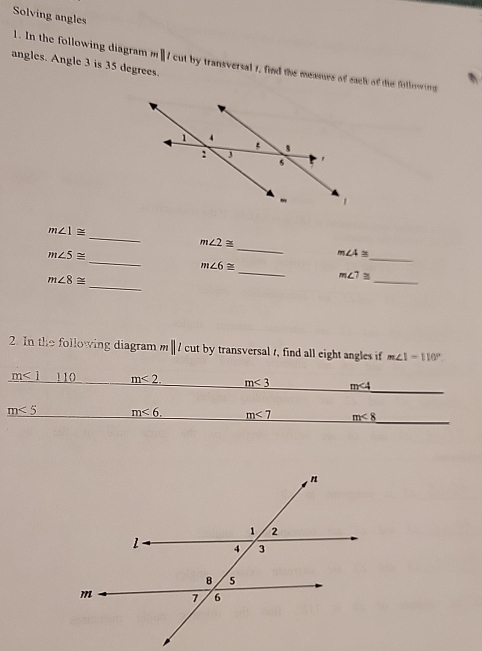 Solving angles 
1. In the followin di rm ||t cut by transversal 1, find the meamre of each of the following 
angles. Angle 3 is 35 degrees. 
_
m∠ 1≌
m∠ 2≌
_
m∠ 5≌
_
m∠ 4≌
_
m∠ 6≌
_ 
_
m∠ 8≌
_
m∠ 7≌
2. In the following diagram m||lcu; by transversal t, find all eight angles i m∠ 1=110°
_
m<1</tex> 110 m<2</tex>. m<3</tex> m∠ 4
m<5</tex> m<6</tex>. m<7</tex> m<8