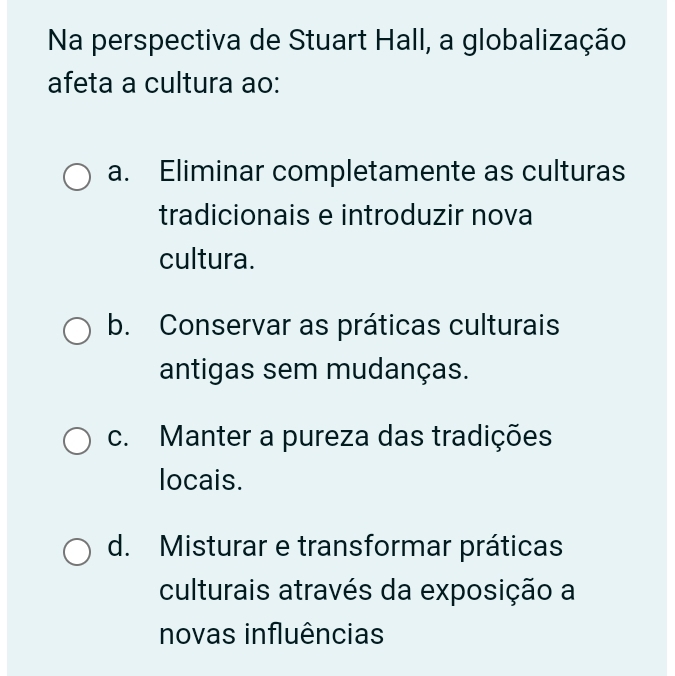 Na perspectiva de Stuart Hall, a globalização
afeta a cultura ao:
a. Eliminar completamente as culturas
tradicionais e introduzir nova
cultura.
b. Conservar as práticas culturais
antigas sem mudanças.
c. Manter a pureza das tradições
locais.
d. Misturar e transformar práticas
culturais através da exposição a
novas influências