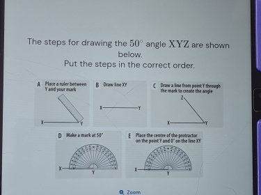 The steps for drawing the 50° angle XYZ are shown
below.
Put the steps in the correct order.
A Place a ruler between Y and your mark B Draw line XY C Draw a line from point Y through the mark to create the angle
D Make a mark 50° E Place the centre of the protractor n the naist Y nd 9 ' an the line X
Q Zoom