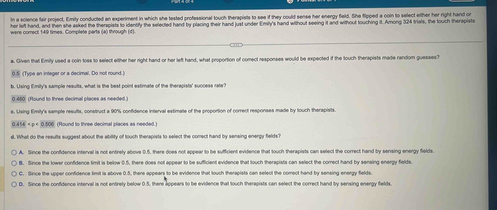 In a science fair project, Emily conducted an experiment in which she tested professional touch therapists to see if they could sense her energy field. She flipped a coin to select either her right hand or
her left hand, and then she asked the therapists to identify the selected hand by placing their hand just under Emily's hand without seeing it and without touching it. Among 324 trials, the touch therapists
were correct 149 times. Complete parts (a) through (d).
a. Given that Emily used a coin toss to select either her right hand or her left hand, what proportion of correct responses would be expected if the touch therapists made random guesses?
0.5 (Type an integer or a decimal. Do not round.)
b. Using Emily's sample results, what is the best point estimate of the therapists' success rate?
0.460 (Round to three decimal places as needed.)
c. Using Emily's sample results, construct a 90% confidence interval estimate of the proportion of correct responses made by touch therapists.
0.414 (Round to three decimal places as needed.)
d. What do the results suggest about the ability of touch therapists to select the correct hand by sensing energy fields?
A. Since the confidence interval is not entirely above 0.5, there does not appear to be sufficient evidence that touch therapists can select the correct hand by sensing energy fields.
B. Since the lower confidence limit is below 0.5, there does not appear to be sufficient evidence that touch therapists can select the correct hand by sensing energy fields.
C. Since the upper confidence limit is above 0.5, there appears to be evidence that touch therapists can select the correct hand by sensing energy fields.
D. Since the confidence interval is not entirely below 0.5, there appears to be evidence that touch therapists can select the correct hand by sensing energy fields.