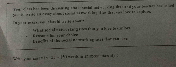 Your class has been discussing about social networking sites and your teacher has asked 
you to write an essay about social networking sites that you love to explore. 
In your essay, you should write about: 
What social networking sites that you love to explore 
Reasons for your choice 
Benefits of the social networking sites that you love 
Write your essay in 125 - 150 words in an appropriate style.