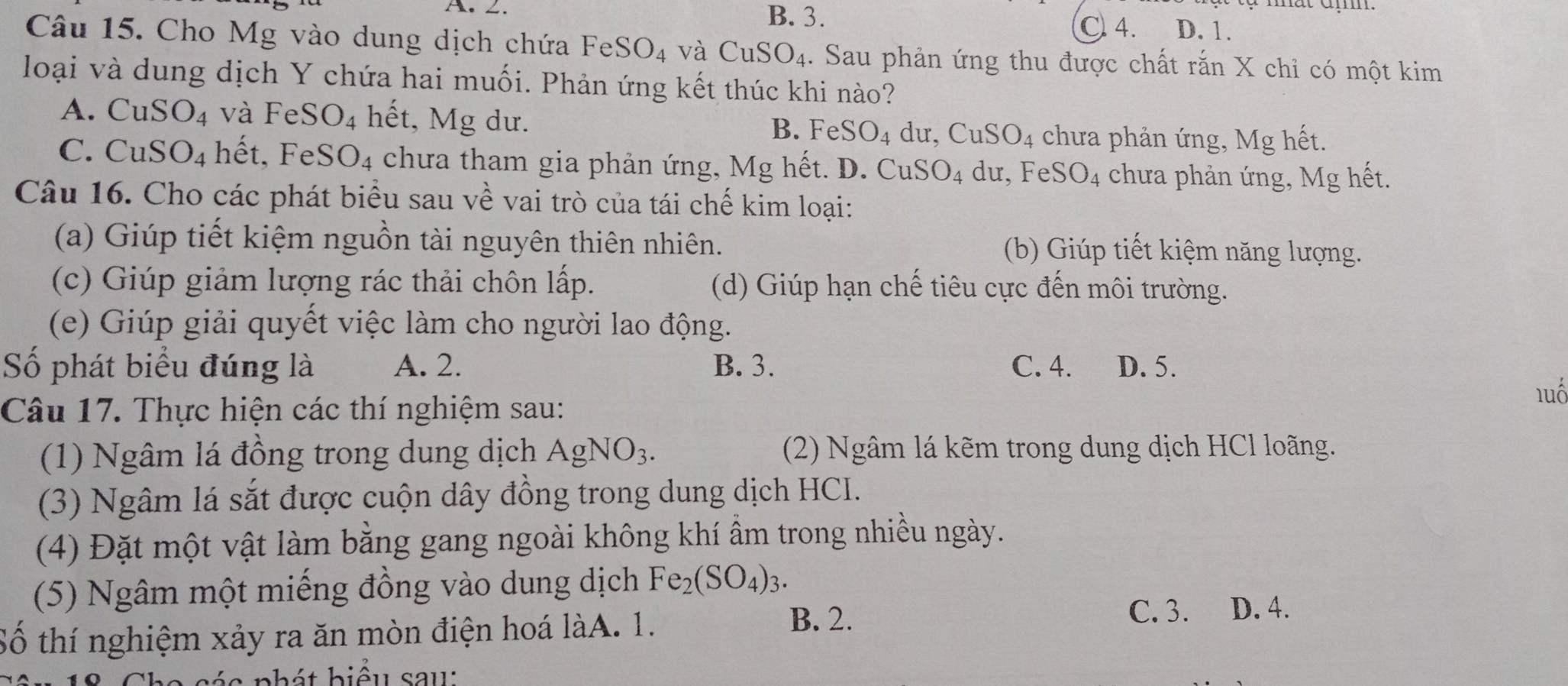 ∠. B. 3.
C 4. D. 1.
Câu 15. Cho Mg vào dung dịch chứa FeSO_4 và CuSO_4.. Sau phản ứng thu được chất rắn X chỉ có một kim
loại và dung dịch Y chứa hai muối. Phản ứng kết thúc khi nào?
A. CuSO_4 và FeSO_4 hết, Mg dư. B. FeSO_4 dư, CuSO_4 chưa phản ứng, Mg hết.
C. Cu S O_4 hết. Fe SO_4 chưa tham gia phản ứng, Mg hết. D. Cư O_4 du, Fe SO_4 chưa phản ứng, Mg hết.
CuS
Câu 16. Cho các phát biểu sau về vai trò của tái chế kim loại:
(a) Giúp tiết kiệm nguồn tài nguyên thiên nhiên. (b) Giúp tiết kiệm năng lượng.
(c) Giúp giảm lượng rác thải chôn lấp. (d) Giúp hạn chế tiêu cực đến môi trường.
(e) Giúp giải quyết việc làm cho người lao động.
Số phát biểu đúng là A. 2. B. 3. C. 4. D. 5.
luố
Câu 17. Thực hiện các thí nghiệm sau:
(1) Ngâm lá đồng trong dung dịch AgNO_3. (2) Ngâm lá kẽm trong dung dịch HCl loãng.
(3) Ngâm lá sắt được cuộn dây đồng trong dung dịch HCI.
(4) Đặt một vật làm bằng gang ngoài không khí ẩm trong nhiều ngày.
(5) Ngâm một miếng đồng vào dung dịch Fe_2(SO_4)_3.
Số thí nghiệm xảy ra ăn mòn điện hoá làA. 1.
B. 2.
C. 3. D. 4.
bhát biểu sau: