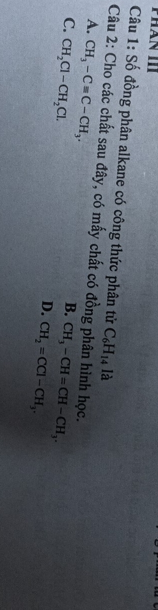 phần III
Câu 1: Số đồng phân alkane có công thức phân tử C_6H_14 là
Câu 2: Cho các chất sau đây, có mấy chất có đồng phân hình học.
A. CH_3-Cequiv C-CH_3.
B.
C. CH_2Cl-CH_2Cl. CH_3-CH=CH-CH_3.
D. CH_2=CCl-CH_3.