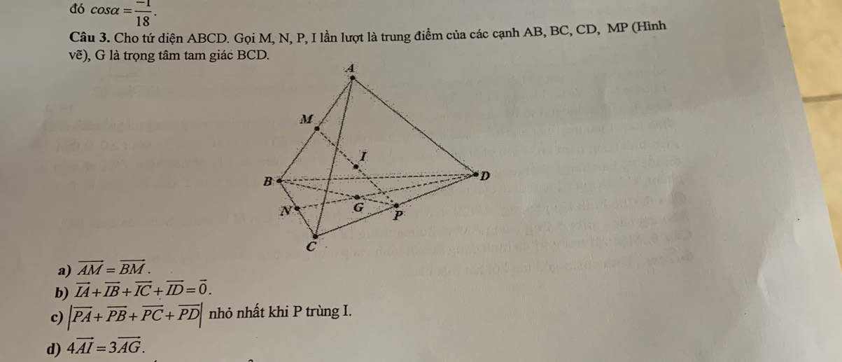 đó cos alpha = (-1)/18 . 
Câu 3. Cho tứ diện ABCD. Gọi M, N, P, I lần lượt là trung điểm của các cạnh AB, BC, CD, MP (Hình
vẽ), G là trọng tâm tam giác BCD.
a) vector AM=vector BM.
b) vector IA+vector IB+vector IC+vector ID=vector 0.
c) |vector PA+vector PB+vector PC+vector PD| nhỏ nhất khi P trùng I.
d) 4vector AI=3vector AG.