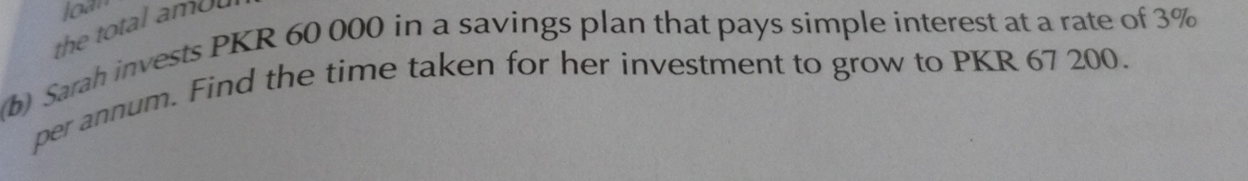 loàr 
the total amou 
b) Sarah invests PKR 60 000 in a savings plan that pays simple interest at a rate of 3%
per annum. Find the time taken for her investment to grow to PKR 67 200.