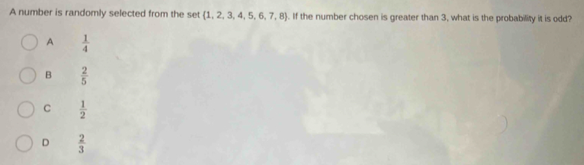 A number is randomly selected from the set  1,2,3,4,5,6,7,8. If the number chosen is greater than 3, what is the probability it is odd?
A  1/4 
B  2/5 
C  1/2 
D  2/3 