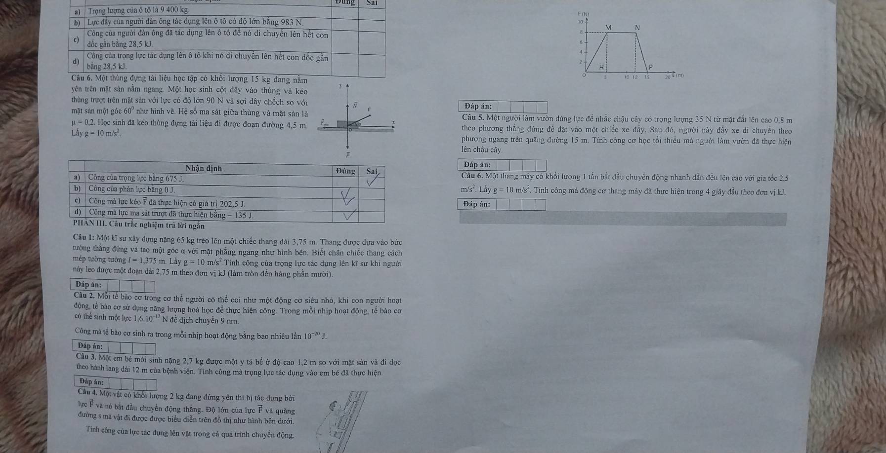 6 -
2
P
10 12 15 20♀(m)
yên trên mặt sản nằm ngang. Một học sinh cột dây vào thùng và kéo
thùng trượt trên mặt sản với lực có độ lớn 90 N và sợi dây chếch so với  Đáp án:
mặt sản một gỏi c60° ' như hình vẽ. Hệ số ma sát giữa thùng và mặt sản làCâu 5. Một người làm vườn dùng lực để nhắc chậu cây có trọng lượng 35 N từ mặt đất lên cao 0,8 m
mu =0,2 4 Học sinh đã kéo thùng đựng tài liệu đi được đoạn đường 4,5 m. theo phương thẳng đứng đề đặt vào một chiếc xe đầy. Sau đó, người này đầy xe di chuyển theo
I dyg=10m/s^2.
phương ngang trên quãng đường 15 m. Tính công cơ học tối thiều mà người làm vườn đã thực hiện
lên chậu cây
Đáp án:
Câu 6. Một thang máy có khối lượng 1 tấn bắt đầu chuyển động nhanh dần đều lên cao với gia tốc 2,5
m/s^2.Lhat ayg=10m/s^2.
Tính công mà động cơ thang máy đã thực hiện trong 4 giây đầu theo đơn vị kJ.
Đáp án:
Câu 1: Một kĩ sư xây dựng nặng 65 kg trèo lên một chiếc thang dài 3,75 m. Thang được dựa vào bức
tường thẳng đứng và tạo một góc α với mặt phẳng ngang như hình bên. Biết chân chiếc thang cách
mép tường tường l=1,375r m Lầy g=10m/s^2. Tinh công của trọng lực tác dụng lên kĩ sư khi người
này leo được một đoạn dài 2,75 m theo đơn vị kJ (làm tròn đến hàng phần mười).
Đáp án:
Câu 2, Mỗi tế bào cơ trong cơ thể người có thể coi như một động cơ siêu nhỏ, khi con người hoạt
động, tế bào cơ sử dụng năng lượng hoá học để thực hiện công. Trong mỗi nhịp hoạt động, tế bào cơ
có thể sinh một lực 1,6.10^(-12) N đề dịch chuyển 9 nm.
Công mà tế bào cơ sinh ra trong mỗi nhịp hoạt động bằng bao nhiêu lần 10^(-20)J.
Đáp án:
Câu 3. Một em bé mới sinh nặng 2,7 kg được một y tá bế ở độ cao 1,2 m so với mặt sản và đi dọc
theo hành lang dài 12 m của bệnh viện. Tinh công mả trọng lực tác dụng vào em bé đã thực hiện
Đáp án:
Câu 4. Một vật có khối lượng 2 kg đang đứng yên thì bị tác dụng bởi
lực F và nó bắt đầu chuyển động thắng. Độ lớn của lực F và quãng
đường s mà vật đi được được biểu diễn trên đồ thị như hình bên dưới.
Tinh công của lực tác dụng lên vật trong cá quá trình chuyển động.