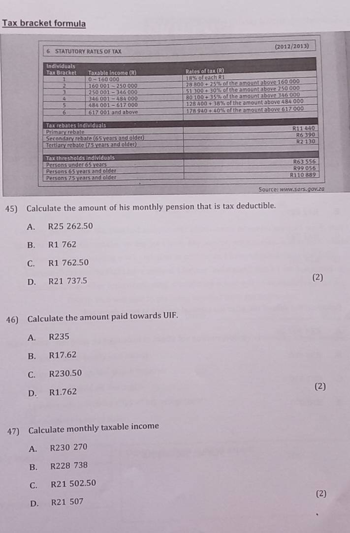 Tax bracket formula
6 STATUTORY RATES OF TAX (2012/2013)
Source: www.sars.gov.za
45) Calculate the amount of his monthly pension that is tax deductible.
A. R25 262.50
B. R1 762
C. R1 762.50
D. R21 737.5 (2)
46) Calculate the amount paid towards UIF.
A. R235
B. R17.62
C. R230.50
D. R1.762
(2)
47) Calculate monthly taxable income
A. R230 270
B. R228 738
C. R21 502.50
(2)
D. R21 507