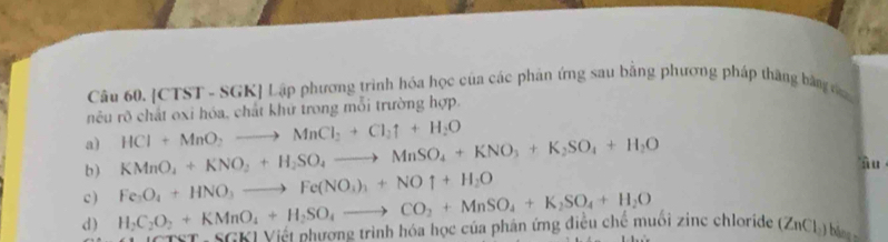 CTST - SGK Lập phương trình hóa học của các phản ứng sau bằng phương pháp thăng bằng c 
nêu rõ chất oxi hóa, chất khữ trong mỗi trường hợp. 
a) 
b) KMnO_4+KNO_2+H_2SO_4to MnSO_4+KNO_3+K_2SO_4+H_2O HCl+MnO_2to MnCl_2+Cl_2uparrow +H_2O
Ấ u ' 
c ) Fe_3O_4+HNO_3to Fe(NO_3)_3+NOuparrow +H_2O
d) H_2C_2O_2+KMnO_4+H_2SO_4to CO_2+MnSO_4+K_2SO_4+H_2O * Viới phương trình hóa học của phân ứng điều chế muối zinc chloride (ZnCh) ba 
|k|