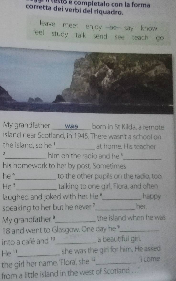 Il lestó e completalo con la forma 
corretta dei verbi del riquadro. 
leave meet enjoy be say know 
feel study talk send see teach go 
My grandfather _was __ born in St Kilda, a remote 
island near Scotland, in 1945. There wasn't a school on 
the island, so he !_ at home. His teacher 
2 
_him on the radio and he _ 
his homework to her by post. Sometimes 
he ¹_ to the other pupils on the radio, too. 
Hes_ talking to one girl, Flora, and often 
laughed and joked with her. He _happy 
speaking to her but he never ?_ her. 
My grandfather §_ the island when he was
18 and went to Glasgow. One day he _ 
into a café and 1º_ a beautiful girl. 
He ¹¹_ she was the girl for him. He asked 
the girl her name. 'Flora’, she 1²,_ . 'I come 
from a little island in the west of Scotland ...