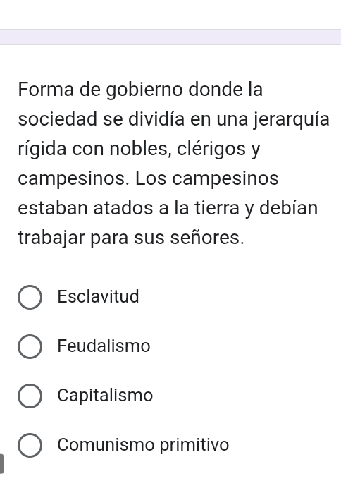 Forma de gobierno donde la
sociedad se dividía en una jerarquía
rígida con nobles, clérigos y
campesinos. Los campesinos
estaban atados a la tierra y debían
trabajar para sus señores.
Esclavitud
Feudalismo
Capitalismo
Comunismo primitivo