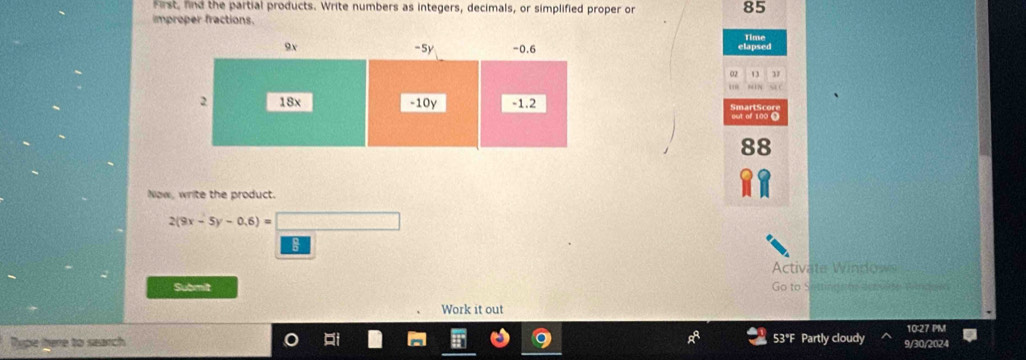 First, fnd the partial products. Write numbers as integers, decimals, or simplified proper or 85
improper fractions. 
elapsed Time
02 13 37
out of 100 O
88
Now, write the product.
2(9x-5y-0.6)=□
8 
Activate Windows 
Submit Go to Settina a te desre Gendov 
Work it out 
Type itere to search 53°F Partly cloudy 9/30/2024 10:27 PM