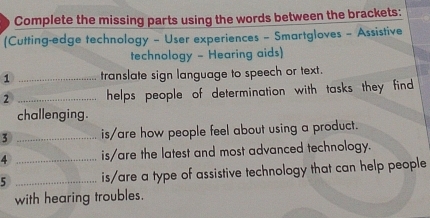 Complete the missing parts using the words between the brackets: 
(Cutting-edge technology - User experiences - Smartgloves - Assistive 
technology - Hearing aids) 
1 _translate sign language to speech or text. 
2 _helps people of determination with tasks they find 
challenging. 
3 _is/are how people feel about using a product. 
4 _is/are the latest and most advanced technology. 
5 _is/are a type of assistive technology that can help people 
with hearing troubles.