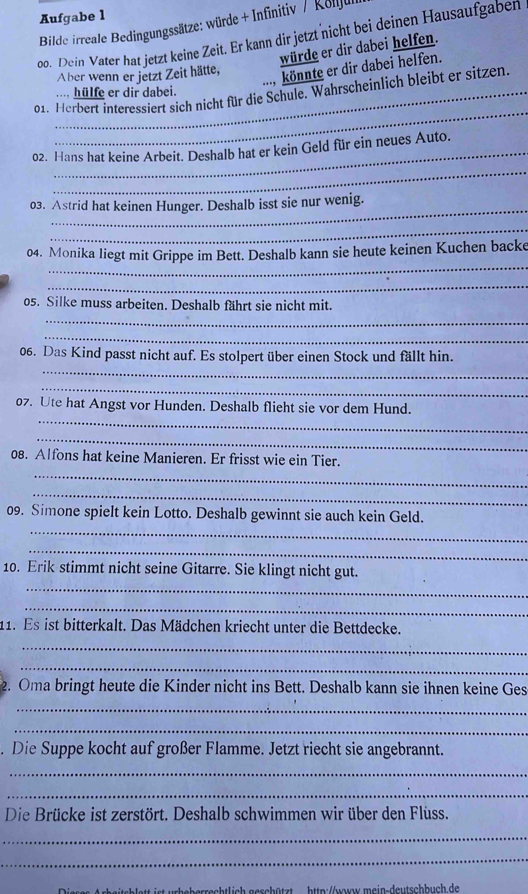 Aufgabe l
Bilde irreale Bedingungssätze: würde + Infinitiv / Konu
oo. Dein Vater hat jetzt keine Zeit. Er kann dir jetzt nicht bei deinen Hausaufgaben
würde er dir dabei helfen.
..., könnte er dir dabei helfen.
Aber wenn er jetzt Zeit hätte,
01. Herbert interessiert sich nicht für die Schule. Wahrscheinlich bleibt er sitzen.
.... hülfe er dir dabei.
_
_
02. Hans hat keine Arbeit. Deshalb hat er kein Geld für ein neues Auto.
_
03. Astrid hat keinen Hunger. Deshalb isst sie nur wenig.
_
_
04. Monika liegt mit Grippe im Bett. Deshalb kann sie heute keinen Kuchen backe
_
_
05. Silke muss arbeiten. Deshalb fährt sie nicht mit.
_
_
06. Das Kind passt nicht auf. Es stolpert über einen Stock und fällt hin.
_
_
07. Ute hat Angst vor Hunden. Deshalb flieht sie vor dem Hund.
_
_
08. Alfons hat keine Manieren. Er frisst wie ein Tier.
_
_
09. Simone spielt kein Lotto. Deshalb gewinnt sie auch kein Geld.
_
10. Erik stimmt nicht seine Gitarre. Sie klingt nicht gut.
_
_
11. Es ist bitterkalt. Das Mädchen kriecht unter die Bettdecke.
_
_
2. Oma bringt heute die Kinder nicht ins Bett. Deshalb kann sie ihnen keine Ges
_
_
Die Suppe kocht auf großer Flamme. Jetzt riecht sie angebrannt.
_
_
Die Brücke ist zerstört. Deshalb schwimmen wir über den Flüss.
_
_
http://www.mein-deutschbuch.de