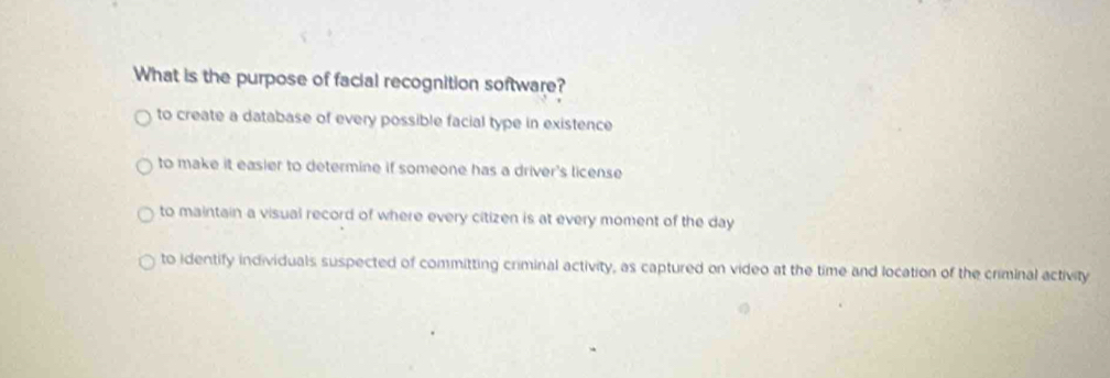 What is the purpose of facial recognition software?
to create a database of every possible facial type in existence
to make it easier to determine if someone has a driver's license
to maintain a visual record of where every citizen is at every moment of the day
to identify individuals suspected of committing criminal activity, as captured on video at the time and location of the criminal activity