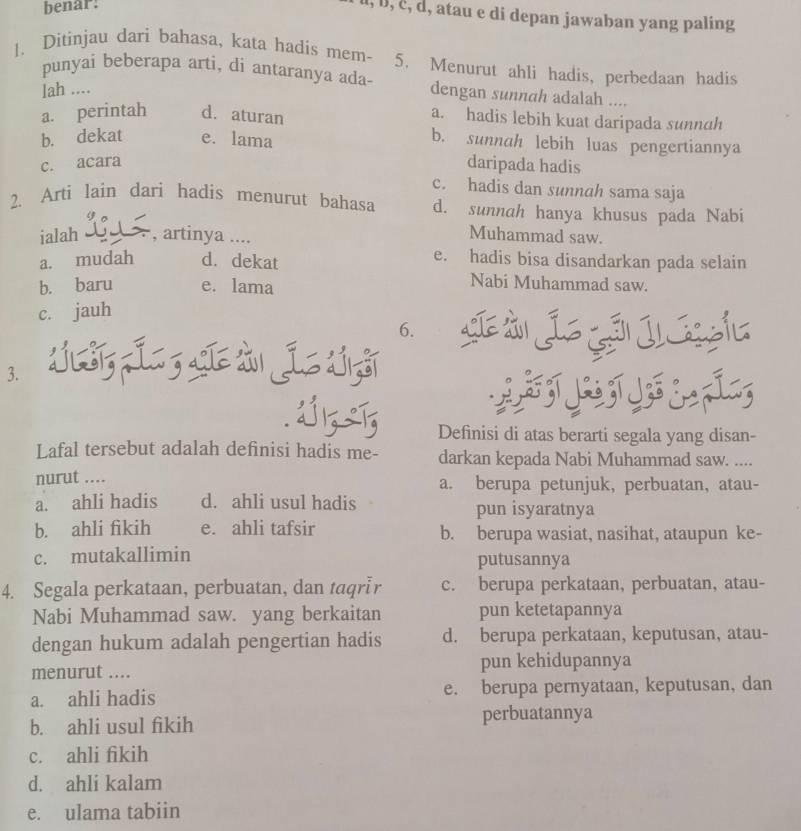 benar:
, b, č, d, atau e di depan jawaban yang paling
1. Ditinjau dari bahasa, kata hadis mem- 5. Menurut ahli hadis, perbedaan hadis
punyai beberapa arti, di antaranya ada- dengan sunnah adalah ....
lah ....
a. perintah d. aturan
a. hadis lebih kuat daripada sunnah
b. dekat e. lama
b. sunnah lebih luas pengertiannya
c. acara
daripada hadis
c. hadis dan sunnah sama saja
2. Arti lain dari hadis menurut bahasa d. sunnah hanya khusus pada Nabi
ialah , artinya ....
Muhammad saw.
a. mudah d. dekat
e. hadis bisa disandarkan pada selain
b. baru e. lama
Nabi Muhammad saw.
c. jauh
6. C  i
3.
。
       
Definisi di atas berarti segala yang disan-
Lafal tersebut adalah definisi hadis me- darkan kepada Nabi Muhammad saw. ....
nurut .... a. berupa petunjuk, perbuatan, atau-
a. ahli hadis d. ahli usul hadis pun isyaratnya
b. ahli fikih e. ahli tafsir b. berupa wasiat, nasihat, ataupun ke-
c. mutakallimin putusannya
4. Segala perkataan, perbuatan, dan taqrIr c. berupa perkataan, perbuatan, atau-
Nabi Muhammad saw. yang berkaitan pun ketetapannya
dengan hukum adalah pengertian hadis d. berupa perkataan, keputusan, atau-
menurut .... pun kehidupannya
a. ahli hadis e. berupa pernyataan, keputusan, dan
b. ahli usul fikih perbuatannya
c. ahli fikih
d. ahli kalam
e. ulama tabiin