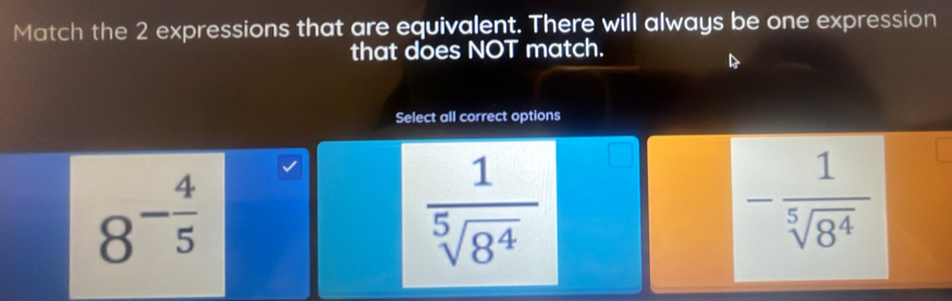 Match the 2 expressions that are equivalent. There will always be one expression
that does NOT match.
B
Select all correct options
8^(-frac 4)5
 1/sqrt[5](8^4) 
- 1/sqrt[5](8^4) 