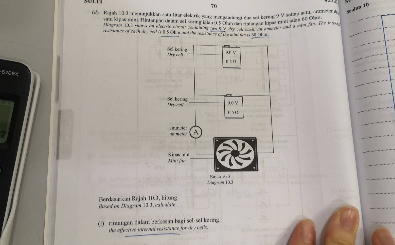 SULIT 5 
70 
(d) Rajah 10.3 menunjukkan satu litar elektrik yang mengandungi dua sel kering 9 V setiap satu, ammeter da Soalan 10
satu kipas mini. Rintangan dalam sel kering ialah 0.5 Ohm dan rintangan kipas mini ialah 60 Ohm
Diagram 10.3 shows an electric circuit containing two 9 V dry cell each, an ammeter and a mini fan. The intern 
resistance of each dry cell is 0.5 Ohm and the resistance of the mini fan is 60 Ohm. 
- 570EX
Berdasarkan Rajah 10.3, hitung 
Based on Diagram 10.3, calculate 
(i) rintangan dalam berkesan bagi sel-sel kering. 
the effective internal resistance for dry cells.