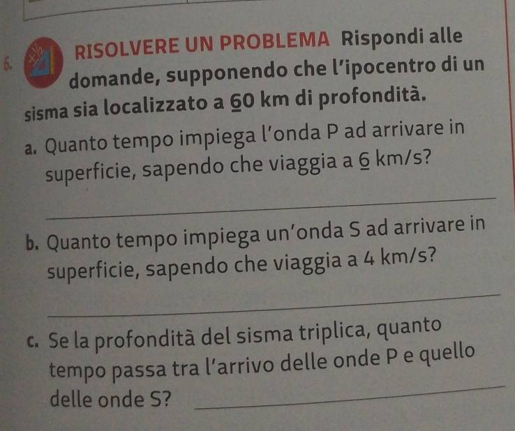 RISOLVERE UN PROBLEMA Rispondi alle 
domande, supponendo che l’ipocentro di un 
sisma sia localizzato a 60 km di profondità. 
a. Quanto tempo impiega l’onda P ad arrivare in 
superficie, sapendo che viaggia a 6 km/s? 
_ 
b. Quanto tempo impiega un’onda S ad arrivare in 
_ 
superficie, sapendo che viaggia a 4 km/s? 
c. Se la profondità del sisma triplica, quanto 
_ 
tempo passa tra l’arrivo delle onde P e quello 
delle onde S?