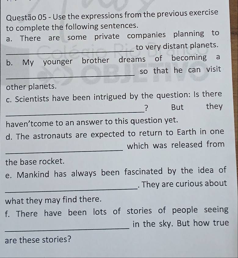 Use the expressions from the previous exercise 
to complete the following sentences. 
a. There are some private companies planning to 
_ 
to very distant planets. 
b. My younger brother dreams of becoming a 
_ 
so that he can visit 
other planets. 
c. Scientists have been intrigued by the question: Is there 
_ 
? But they 
haven’tcome to an answer to this question yet. 
d. The astronauts are expected to return to Earth in one 
_ 
which was released from 
the base rocket. 
e. Mankind has always been fascinated by the idea of 
_ 
. They are curious about 
what they may find there. 
f. There have been lots of stories of people seeing 
_ 
in the sky. But how true 
are these stories?