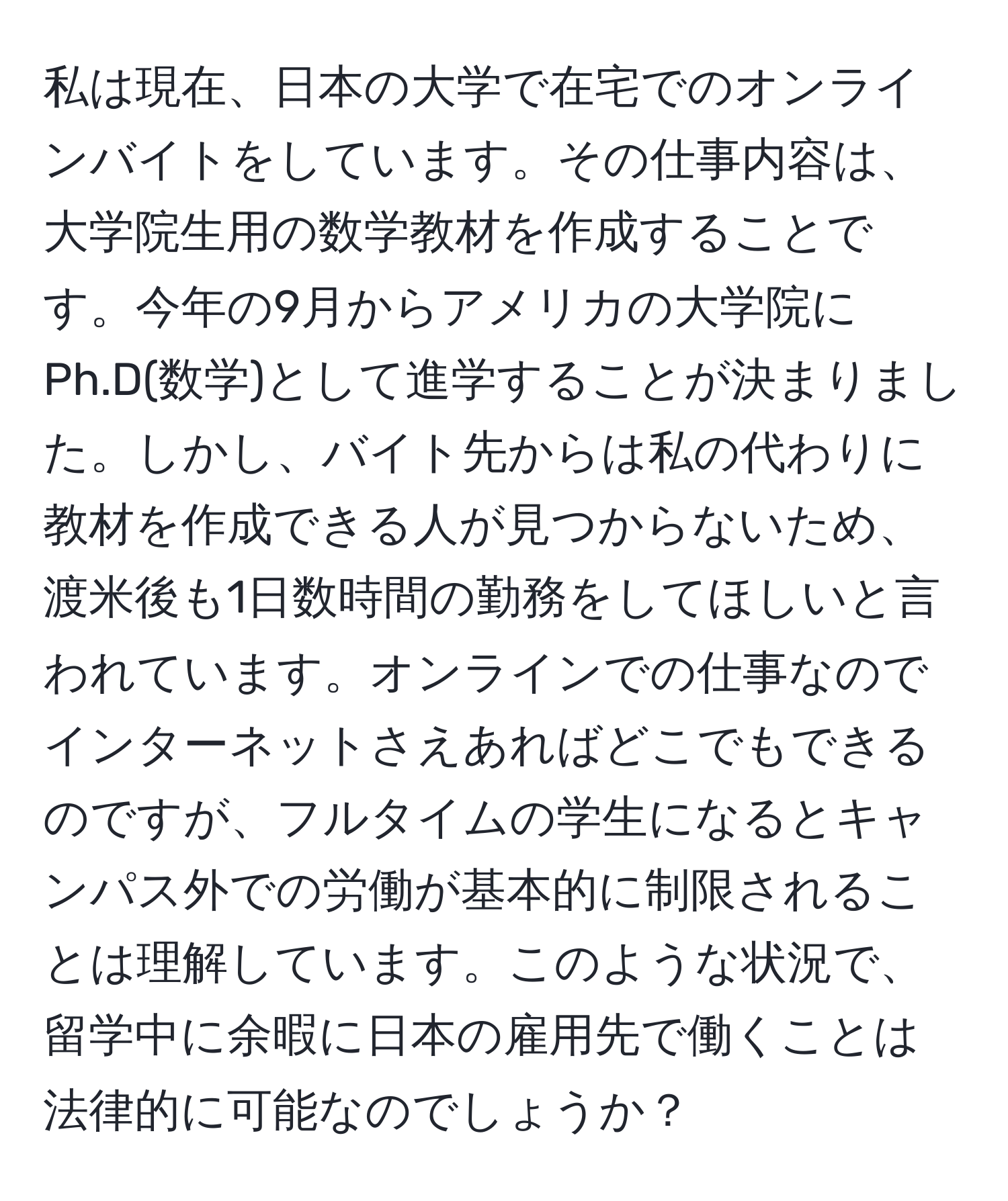 私は現在、日本の大学で在宅でのオンラインバイトをしています。その仕事内容は、大学院生用の数学教材を作成することです。今年の9月からアメリカの大学院にPh.D(数学)として進学することが決まりました。しかし、バイト先からは私の代わりに教材を作成できる人が見つからないため、渡米後も1日数時間の勤務をしてほしいと言われています。オンラインでの仕事なのでインターネットさえあればどこでもできるのですが、フルタイムの学生になるとキャンパス外での労働が基本的に制限されることは理解しています。このような状況で、留学中に余暇に日本の雇用先で働くことは法律的に可能なのでしょうか？