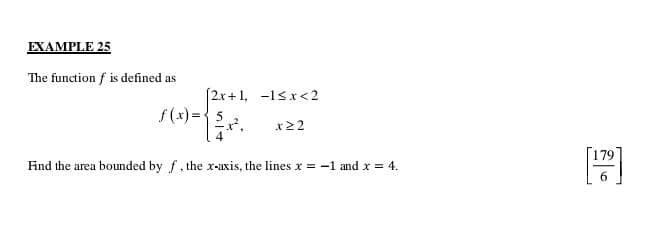 EXAMPLE 25 
The function f is defined as
f(x)=beginarrayl 2x+1,-1≤ x<2  5/4 x^2,x≥ 2endarray.
Fnd the area bounded by f , the x-axis, the lines x=-1 and x=4. [ 179/6 ]