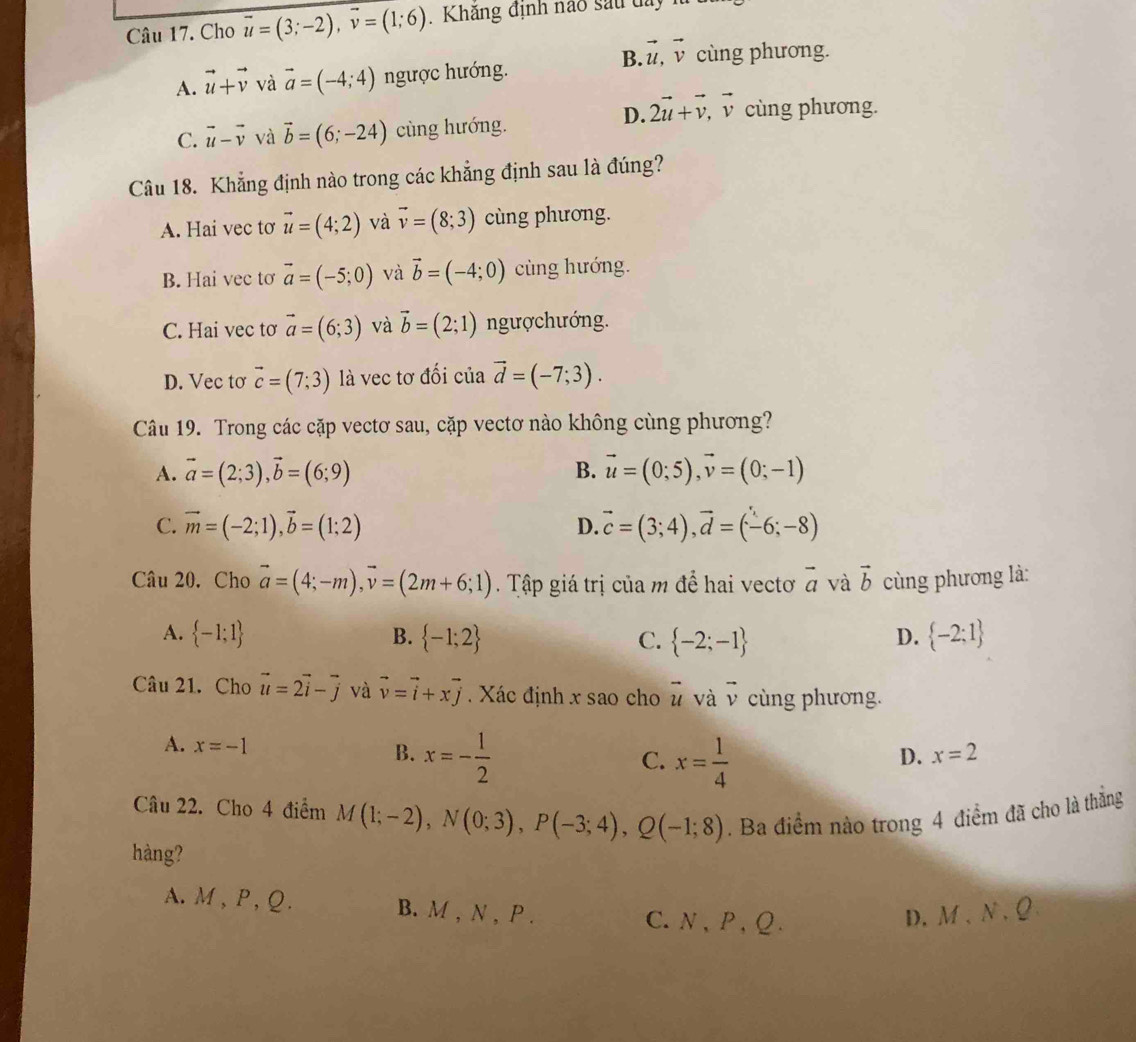 Cho vector u=(3;-2),vector v=(1;6) Khăng định nào sau day  1
B. vector u,vector v cùng phương.
A. vector u+vector v và vector a=(-4;4) ngược hướng.
D. 2vector u+vector v,vector v cùng phương.
C. vector u-vector v và vector b=(6;-24) cùng hướng.
Câu 18. Khẳng định nào trong các khẳng định sau là đúng?
A. Hai vec tơ vector u=(4;2) và vector v=(8;3) cùng phương.
B. Hai vec tơ vector a=(-5;0) và vector b=(-4;0) cùng hướng.
C. Hai vec tơ vector a=(6;3) và vector b=(2;1) ngượchướng.
D. Vec tơ vector c=(7;3) là vec tơ đối của vector d=(-7;3).
Câu 19. Trong các cặp vectơ sau, cặp vectơ nào không cùng phương?
A. vector a=(2;3),vector b=(6;9) B. vector u=(0;5),vector v=(0;-1)
C. vector m=(-2;1),vector b=(1;2) D. vector c=(3;4),vector d=(-6;-8)
Câu 20, Cho vector a=(4;-m),vector v=(2m+6;1). Tập giá trị của m để hai vectơ vector a và vector b cùng phương là:
A.  -1;1 B.  -1;2 C.  -2;-1  -2;1
D.
Câu 21. Cho vector u=2vector i-vector j và vector v=vector i+xvector j Xác định x sao cho vector u và vector v cùng phương.
A. x=-1 B. x=- 1/2 
C. x= 1/4 
D. x=2
Câu 22. Cho 4 điểm M(1;-2),N(0;3),P(-3;4),Q(-1;8). Ba điểm nào trong 4 điểm đã cho là thắng
hàng?
A. M , P , Q. B. M , N , P . C.N,P,Q. D.M、N、Q