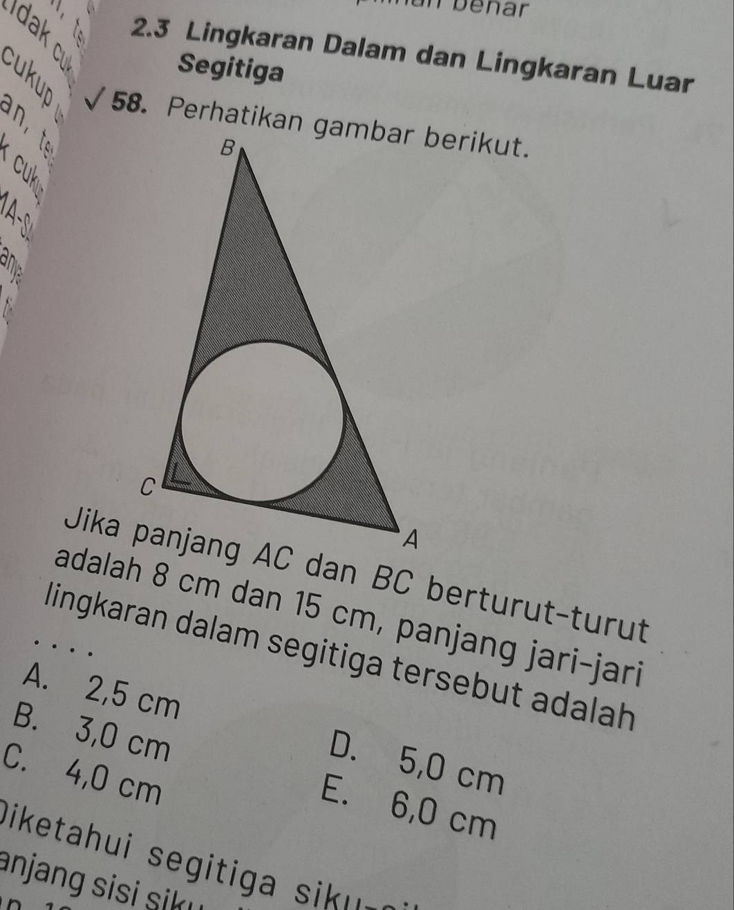 un bénar
2. 3 Lingkaran Dalam dan Lingkaran Luar
Segitiga
58. Perhatikan gambar berikut.

E 
Jika dan BC berturut-turut
adalah 8 cm dan 15 cm, panjang jari-jari
…
lingkaran dalam segitiga tersebut adalah
A. 2,5 cm D. 5,0 cm
B. 3,0 cm E. 6,0 cm
C. 4,0 cm
D iketahui segiti a u 
anjang sisi sik u 
D