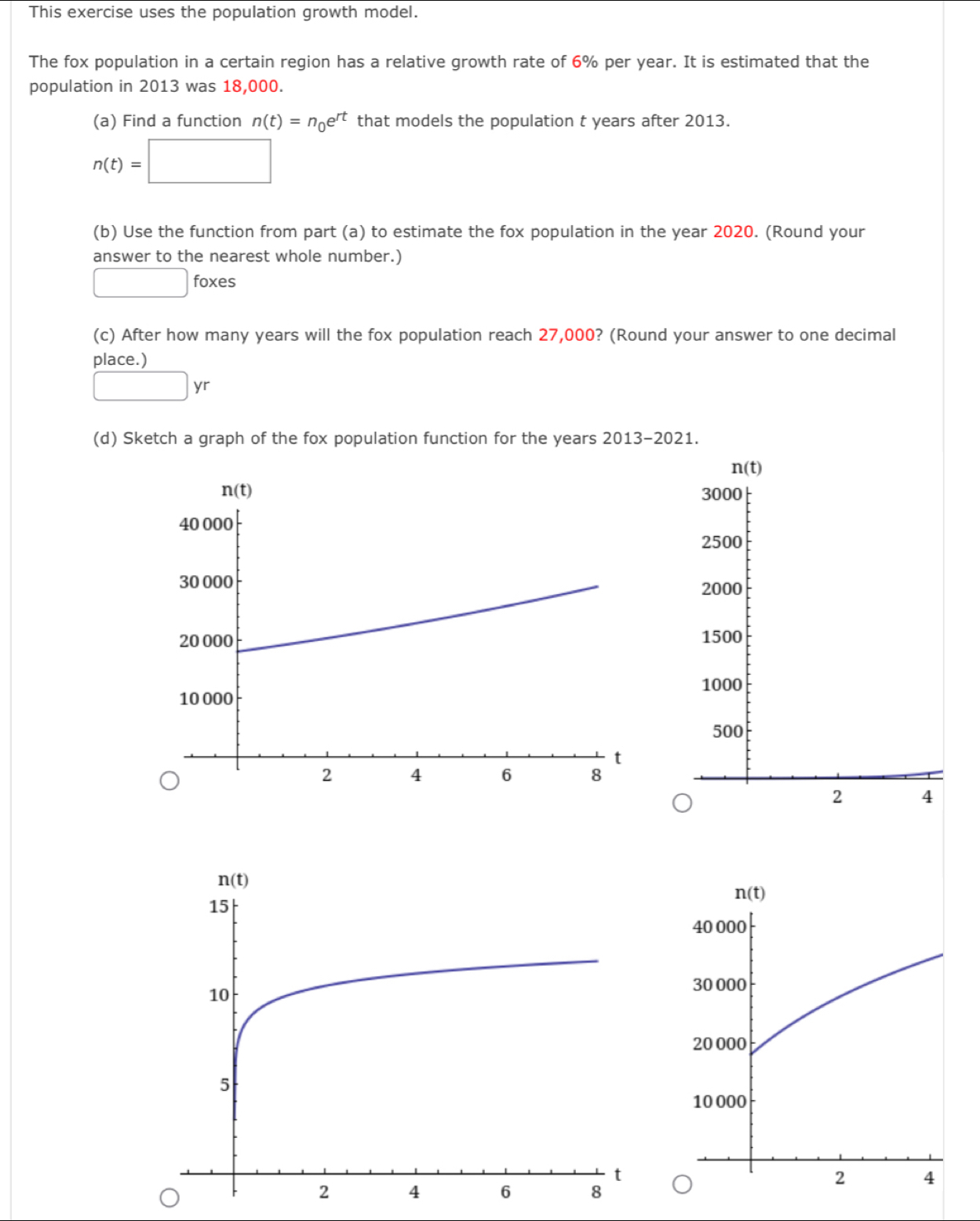 This exercise uses the population growth model.
The fox population in a certain region has a relative growth rate of 6% per year. It is estimated that the
population in 2013 was 18,000.
(a) Find a function n(t)=n_0e^(rt) that models the population t years after 2013.
n(t)=□
(b) Use the function from part (a) to estimate the fox population in the year 2020. (Round your
answer to the nearest whole number.)
□ : fox e ς
(c) After how many years will the fox population reach 27,000? (Round your answer to one decimal
place.)
□ yr
(d) Sketch a graph of the fox population function for the years 2013-2021.