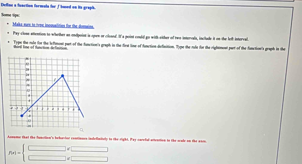 Define a function formula for ∫ based on its graph.
Some tips:
Make sure to type inequalities for the domains.
Pay close attention to whether an endpoint is open or closed. If a point could go with either of two intervals, include it on the left interval.
Type the rule for the leftmost part of the function's graph in the first line of function definition. Type the rule for the rightmost part of the function's graph in the
third line of function definition.
Assume that the function's behavior continues indefinitely to the right. Pay careful attention to the scale on the axes.
f(x)=beginarrayl □ i □ iendarray. beginarrayr f□  f□ endarray