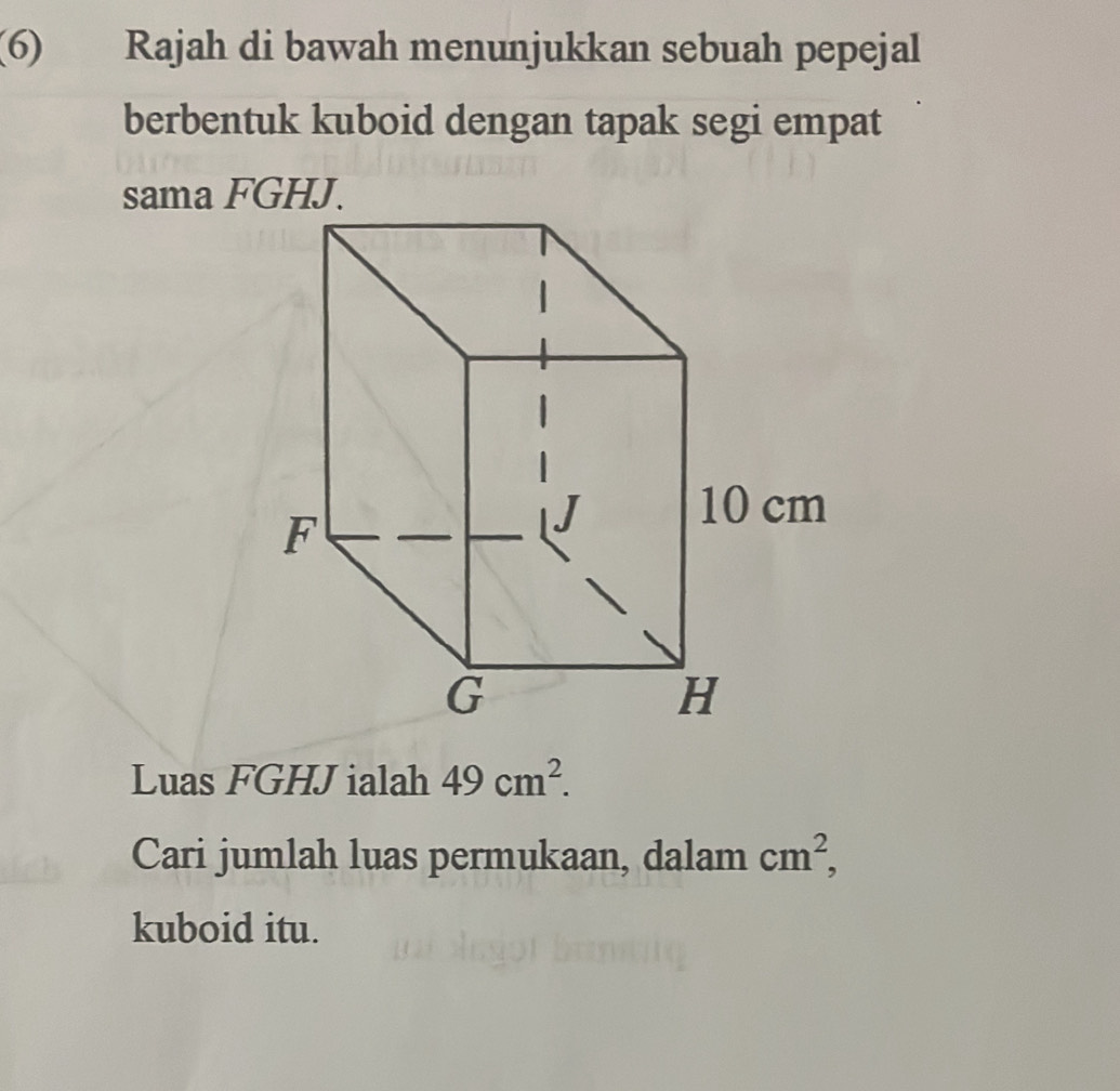 (6) Rajah di bawah menunjukkan sebuah pepejal 
berbentuk kuboid dengan tapak segi empat 
sama FGHJ. 
Luas FGHJ ialah 49cm^2. 
Cari jumlah luas permukaan, dalam cm^2, 
kuboid itu.