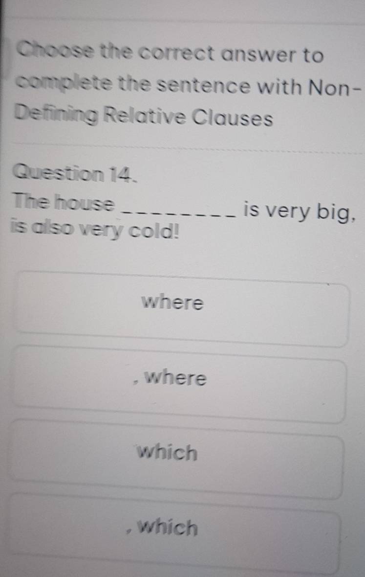 Choose the correct answer to
complete the sentence with Non-
Defining Relative Clauses
Question 14.
The house _is very big,
is also very cold!
where
, where
which
, which