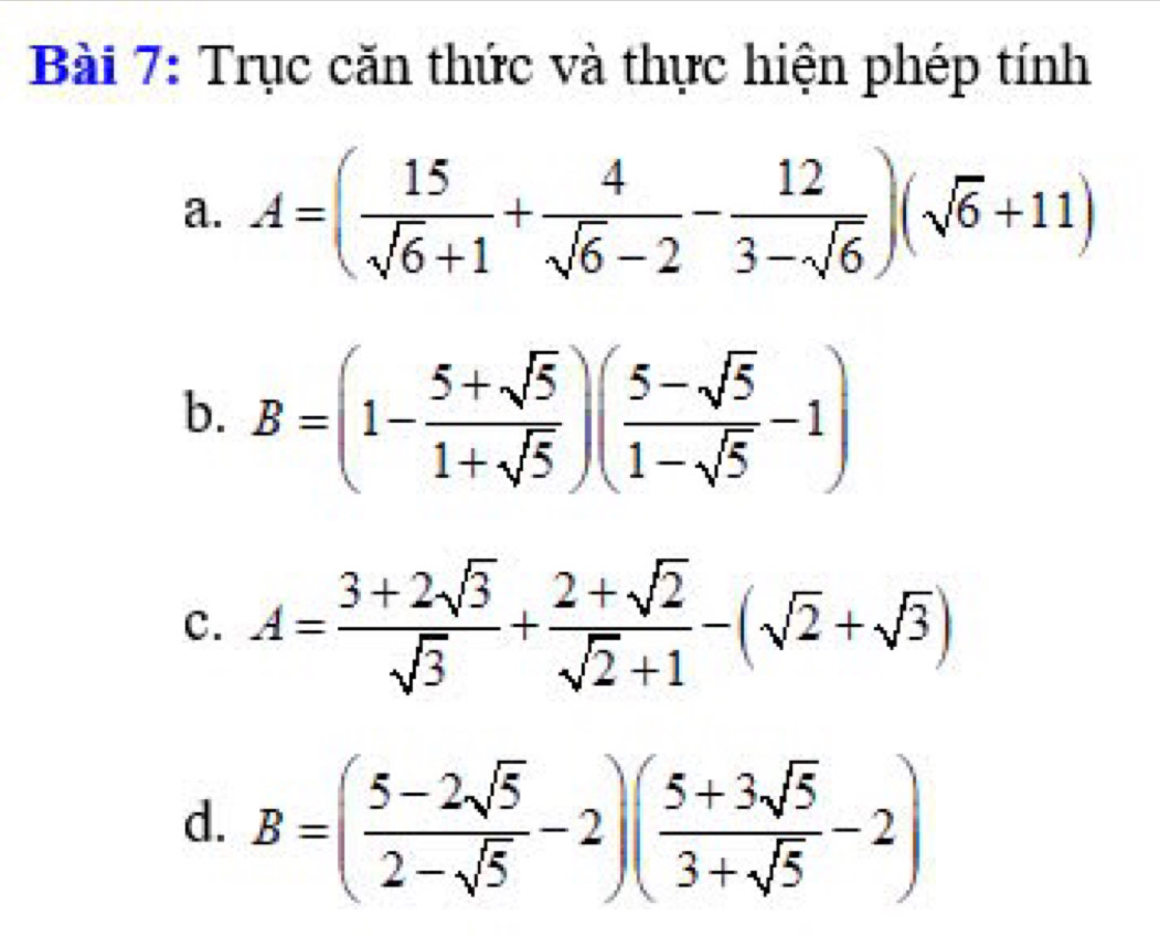 Trục căn thức và thực hiện phép tính 
a. A=( 15/sqrt(6)+1 + 4/sqrt(6)-2 - 12/3-sqrt(6) )(sqrt(6)+11)
b. B=(1- (5+sqrt(5))/1+sqrt(5) )( (5-sqrt(5))/1-sqrt(5) -1)
c. A= (3+2sqrt(3))/sqrt(3) + (2+sqrt(2))/sqrt(2)+1 -(sqrt(2)+sqrt(3))
d. B=( (5-2sqrt(5))/2-sqrt(5) -2)( (5+3sqrt(5))/3+sqrt(5) -2)