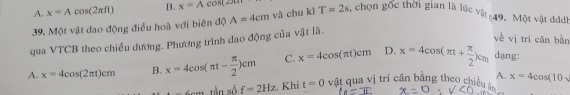 A. x=Acos (2π ft) B. x=Acos (2π )
39. Một vật dao động điều hoà với biên độ A=4cm và chu kì T=2s , chọn gốc thời gian là lúc vật 49. Một vật ddh
qua VTCB theo chiều dương. Phương trình dao động của vật là.
về vị tri cân bằn
A. x=4cos (2π t)cm B. x=4cos (π t- π /2 )cm C. x=4cos (π t)cm D. x=4cos (π t+ π /2 )cm dạng:
-∠ H tần số f=2Hz. Khi t=0 vật qua vị trí cân bằng theo chiều A. x=4cos (10sqrt()