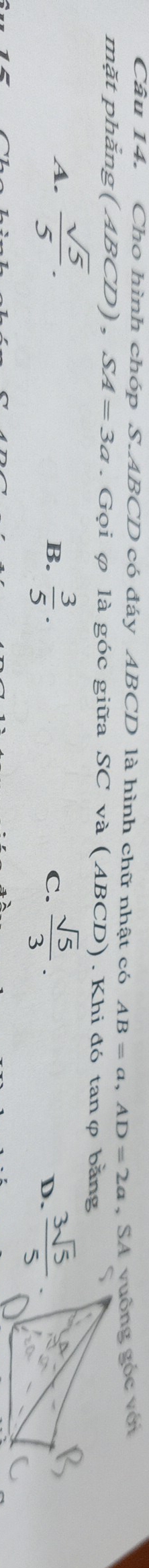 Cho hình chóp S. ABCD có đáy ABCD là hình chữ nhật có AB=a, AD=2a , SA vuông góc với
mặt phằng (ABCD), SA=3a. Gọi φ là góc giữa SC và (ABCD). Khi đó tanφ bằng
A.  sqrt(5)/5 .
B.  3/5 . C.  sqrt(5)/3 .  3sqrt(5)/5 . 
D.