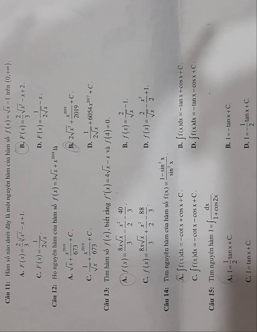 Hàm số nào dưới đây là một nguyên hàm của hàm số f(x)=sqrt(x)-1 trên (0;+∈fty ).
A. F(x)= 2/3 sqrt[3](x^2)-x+1. F(x)= 2/3 sqrt(x^3)-x+2.
B,
C. F(x)= 1/2sqrt(x) . F(x)= 1/2sqrt(x) -x.
D.
Câu 12: Họ nguyên hàm của hàm số f(x)=3sqrt(x)+x^(2018)1a
A. sqrt(x)+ x^(2019)/673 +C. B. 2sqrt(x^3)+ x^(2019)/2019 +C.
C.  1/sqrt(x) + x^(2019)/673 +C.  1/2sqrt(x) +6054x^(2017)+C.
D.
Câu 13: Tìm hàm số f(x) , biết rằng f'(x)=4sqrt(x)-x và f(4)=0.
A. f(x)= 8xsqrt(x)/3 - x^2/2 - 40/3 . f(x)= 2/sqrt(x) -1.
B.
C. f(x)= 8xsqrt(x)/3 + x^2/2 - 88/3 . D. f(x)= 2/sqrt(x) - x^2/2 +1.
Câu 14: Tìm nguyên hàm của hàm số f(x)= (1-sin^3x)/sin^2x .
A. ∈t f(x)dx=-cot x+cos x+C. B. ∈t f(x)dx=-tan x+cos x+C.
D.
C. ∈t f(x)dx=-cot x-cos x+C. ∈t f(x)dx=-tan x-cos x+C.
Câu 15:  Tìm nguyên hàm I=∈t  dx/1+cos 2x .
A. I= 1/2 tan x+C.
B. I=-tan x+C.
C. I=tan x+C.
D. I=- 1/2 tan x+C.