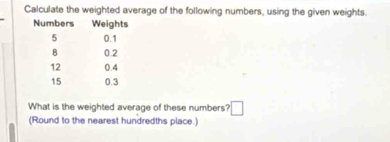 Calculate the weighted average of the following numbers, using the given weights. 
What is the weighted average of these numbers? □ 
(Round to the nearest hundredths place.)